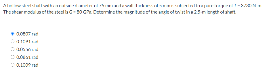 A hollow steel shaft with an outside diameter of 75 mm and a wall thickness of 5 mm is subjected to a pure torque of T = 3730 N-m.
The shear modulus of the steel is G = 80 GPa. Determine the magnitude of the angle of twist in a 2.5-m length of shaft.
0.0807 rad
0.1091 rad
0.0556 rad
0.0861 rad
0.1009 rad