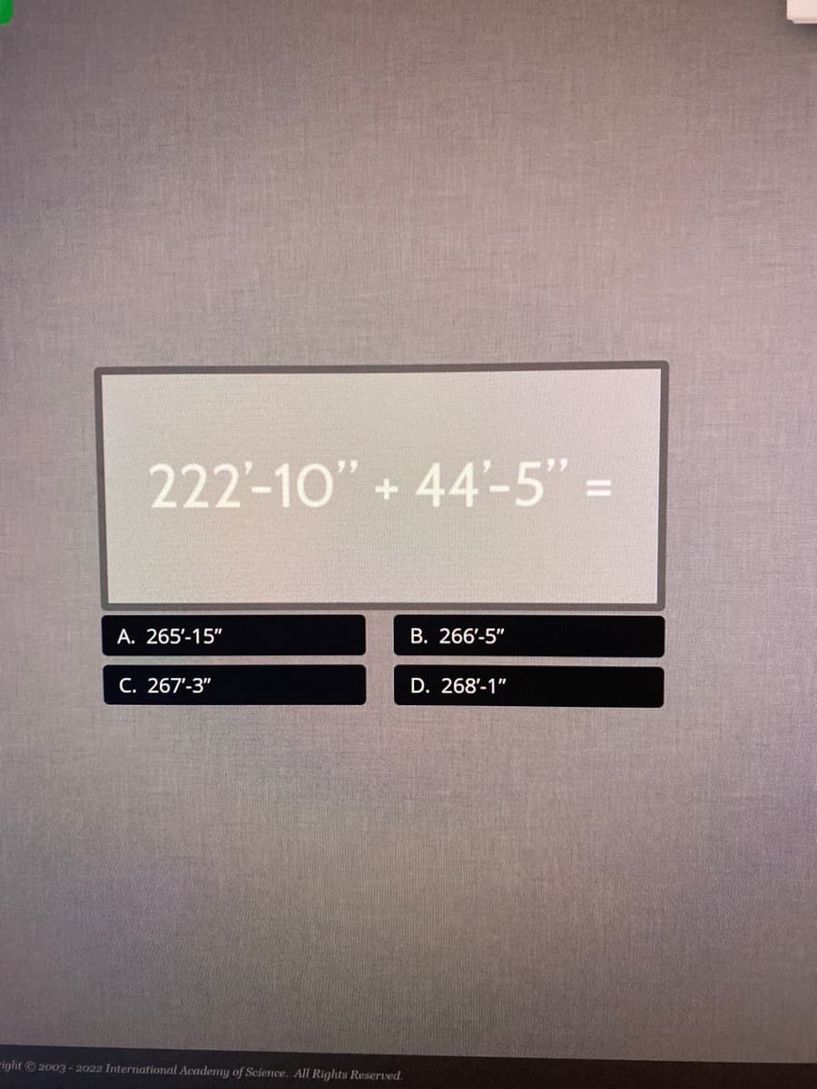 222-10" +44'-5" =
A. 265'-15"
C. 267"-3"
right © 2003-2022 International Academy of Science. All Rights Reserved.
B. 266'-5"
D. 268'-1"