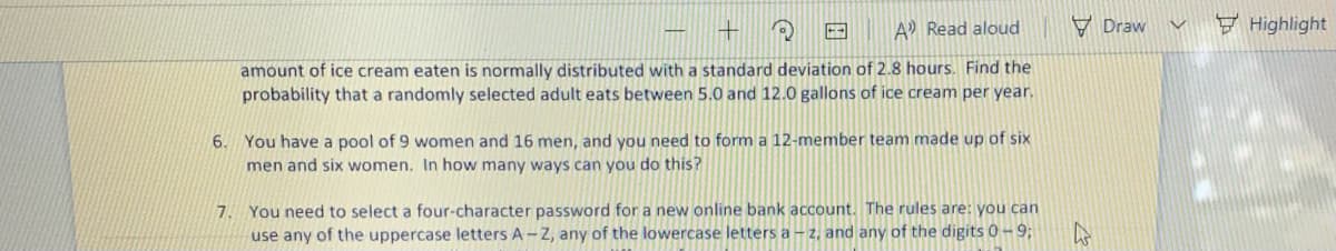 A Read aloud
V Draw
F Highlight
amount of ice cream eaten is normally distributed with a standard deviation of 2.8 hours. Find the
probability that a randomly selected adult eats between 5.0 and 12.0 gallons of ice cream per year.
6. You have a pool of 9 women and 16 men, and you need to form a 12-member team made up of six
men and six women. In how many ways can you do this?
7. You need to select a four-character password for a new online bank account. The rules are: you can
use any of the uppercase letters A -Z, any of the lowercase letters a – z, and any of the digits 0-9;
