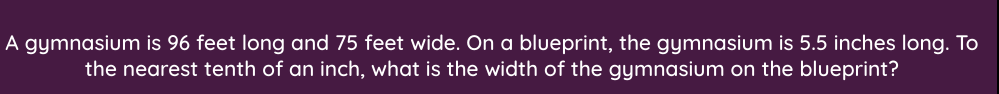 A gymnasium is 96 feet long and 75 feet wide. On a blueprint, the gymnasium is 5.5 inches long. To
the nearest tenth of an inch, what is the width of the gymnasium on the blueprint?
