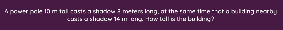 A power pole 10 m tall casts a shadow 8 meters long, at the same time that a building nearby
casts a shadow 14 m long. How tall is the building?
