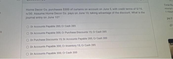 Time Ru
Home Decor Co. purchases 8300 of curtains on account on June 5, with credit terms of 5/10,
n/30. Annume Home Decor Co. pays on June 10, taking advantage of the discount. What is the
Allamp
1 Hour
journal entry on June 10?
24/7
Dr Accounts Payable 285, Cr Cash 205
Dr Accounts Payable 300, Cr Purchase Discounts 15, Cr Cash 285
Dr Purchase Diacounts 15; Dr Accounts Payable 205, Cr Cash 300
O Dr Accounts Payable 300, Cr Inventory 15, Cr Cash 205
O Dr Accounts Payable 300; Cr Cash 300
