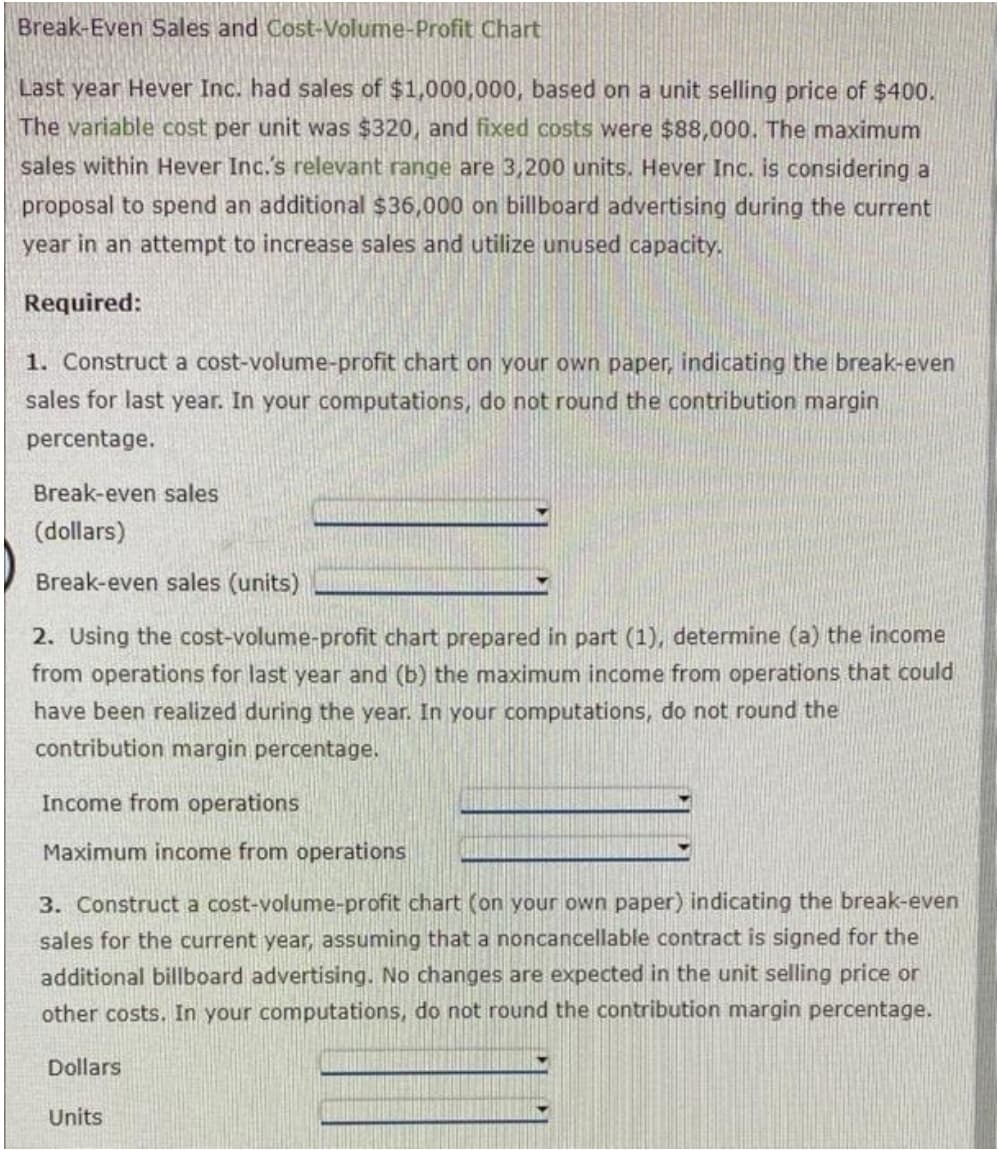 Break-Even Sales and Cost-Volume-Profit Chart
Last year Hever Inc. had sales of $1,000,000, based on a unit selling price of $400.
The variable cost per unit was $320, and fixed costs were $88,000. The maximum
sales within Hever Inc.'s relevant range are 3,200 units. Hever Inc. is considering a
proposal to spend an additional $36,000 on billboard advertising during the current
year in an attempt to increase sales and utilize unused capacity.
Required:
1. Construct a cost-volume-profit chart on your own paper, indicating the break-even
sales for last year. In your computations, do not round the contribution margin
percentage.
Break-even sales
(dollars)
Break-even sales (units)
2. Using the cost-volume-profit chart prepared in part (1), determine (a) the income
from operations for last year and (b) the maximum income from operations that could
have been realized during the year. In your computations, do not round the
contribution margin percentage.
Income from operations
Maximum income from operations
3. Construct a cost-volume-profit chart (on your own paper) indicating the break-even
sales for the current year, assuming that a noncancellable contract is signed for the
additional billboard advertising. No changes are expected in the unit selling price or
other costs. In your computations, do not round the contribution margin percentage.
Dollars
Units
