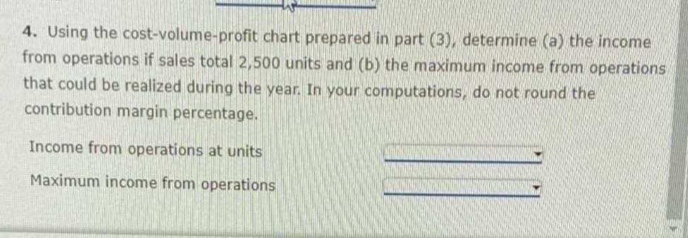 4. Using the cost-volume-profit chart prepared in part (3), determine (a) the income
from operations if sales total 2,500 units and (b) the maximum income from operations,
that could be realized during the year. In your computations, do not round the
contribution margin percentage.
Income from operations at units
Maximum income from operations
