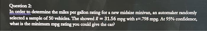 Question 2:
In order to determine the miles per gallon rating for a new midsize minivan, an automaker randomly
selected a sample of 50 vehicles. The showed = 31.56 mpg with s=.798 mpg. At 95% confidence,
what is the minimum mpg rating you could give the car?
