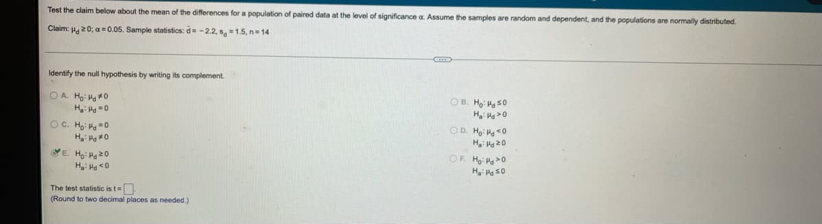 Test the claim below about the mean of the differences for a population of paired data at the level of significance a. Assume the samples are random and dependent, and the populations are normally distributed.
Claim: H. 20; a = 0.05. Sample statistics: d= - 2.2, s, = 1.5, n= 14
Identify the null hypothesis by writing its complement.
OB. Ho: Ha s0
OA Ho: Ha #0
H: Ha =0
OD. Ho: Ha<o
OC. Ho: Ha =0
OF. Ho Ha>0
VE. Ho: Ha20
Ha: Hd <0
The test statistic is t=
(Round to two decimal places as needed.)
