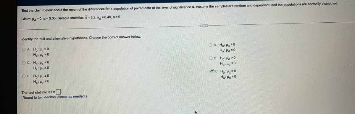 Test the claim below about the mean of the differences for a population of paired data at the level of significance a. Assume the samples are random and dependent, and the populations are normally distributed.
Claim: H. = 0; a 0.05. Sample statistics: d = 3.2, s, =8.49, n=9
Identify the null and alternative hypotheses. Choose the correct answer below.
O B. Ho: Ha 0
H: Hg =0
O A. Ho: Ha s0
H: Hg>0
O D. Ho: Ha>0
H: Hg sO
OC. H,: Ha <0
Ha: Ha 20
O E. H, Ha 20
F. Ho: Ha=0
Ha: H #0
The test statistic is t=
(Round to two decimal places as needed.)
