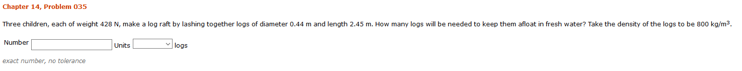 Chapter 14, Problem 035
Three children, each of weight 428 N, make a log raft by lashing together logs of diameter 0.44 m and length 2.45 m. How many logs will be needed to keep them afloat in fresh water? Take the density of the logs to be 800 kg/m3.
Number
|logs
Units
exact number, no tolerance
