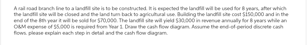 A rail road branch line to a landfill site is to be constructed. It is expected the landfill will be used for 8 years, after which
the landfill site will be closed and the land turn back to agricultural use. Building the landfill site cost $150,000 and in the
end of the 8th year it will be sold for $70,000. The landfill site will yield $30,000 in revenue annually for 8 years while an
O&M expense of $5,000 is required from Year 1. Draw the cash flow diagram. Assume the end-of-period discrete cash
flows. please explain each step in detail and the cash flow diagram.