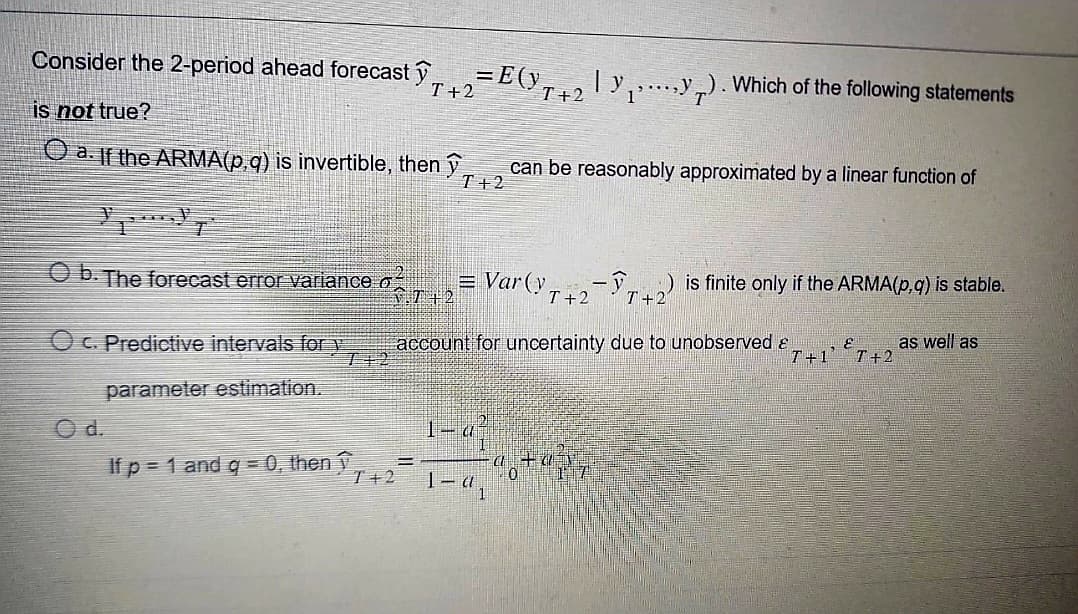 Consider the 2-period ahead forecast y
is not true?
a. If the ARMA(p,q) is invertible, then y
Ob. The forecast error variance o
c. Predictive intervals for y
parameter estimation.
O d.
If p = 1 and g = 0, then ↑
T +2
= E(Y 7+2 | Y ₁ › · · ·‚Y 7). Which of the following statements
T+2
.T+2
B
T+2
1-d
1-d
can be reasonably approximated by a linear function of
Var (y.
account for uncertainty due to unobserved &
Ch
T +2
-ỹ) is finite only if the ARMA(p, q) is stable.
T+2
0 17
T+1' T+2
as well as