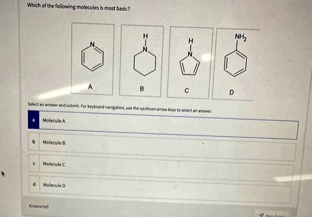 Which of the following molecules is most basic?
b
C
Select an answer and submit. For keyboard navigation, use the up/down arrow keys to select an answer.
d
Molecule A
Molecule B
Molecule C
Molecule D
A
Answered
B
C
D
NH₂
Resuhale