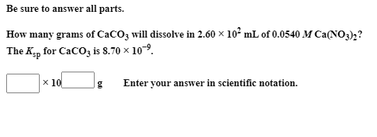 Be sure to answer all parts.
How many grams of CaCO3 will dissolve in 2.60 × 10² mL of 0.0540 M Ca(NO3);?
The Kgp for CaCO3 is 8.70 × 109.
x 10
Enter your answer in scientific notation.
