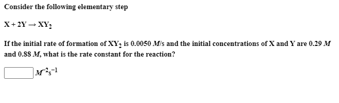 Consider the following elementary step
X+ 2Y – XY,
If the initial rate of formation of XY, is 0.0050 M/s and the initial concentrations of X and Y are 0.29 M
and 0.SS M, what is the rate constant for the reaction?
