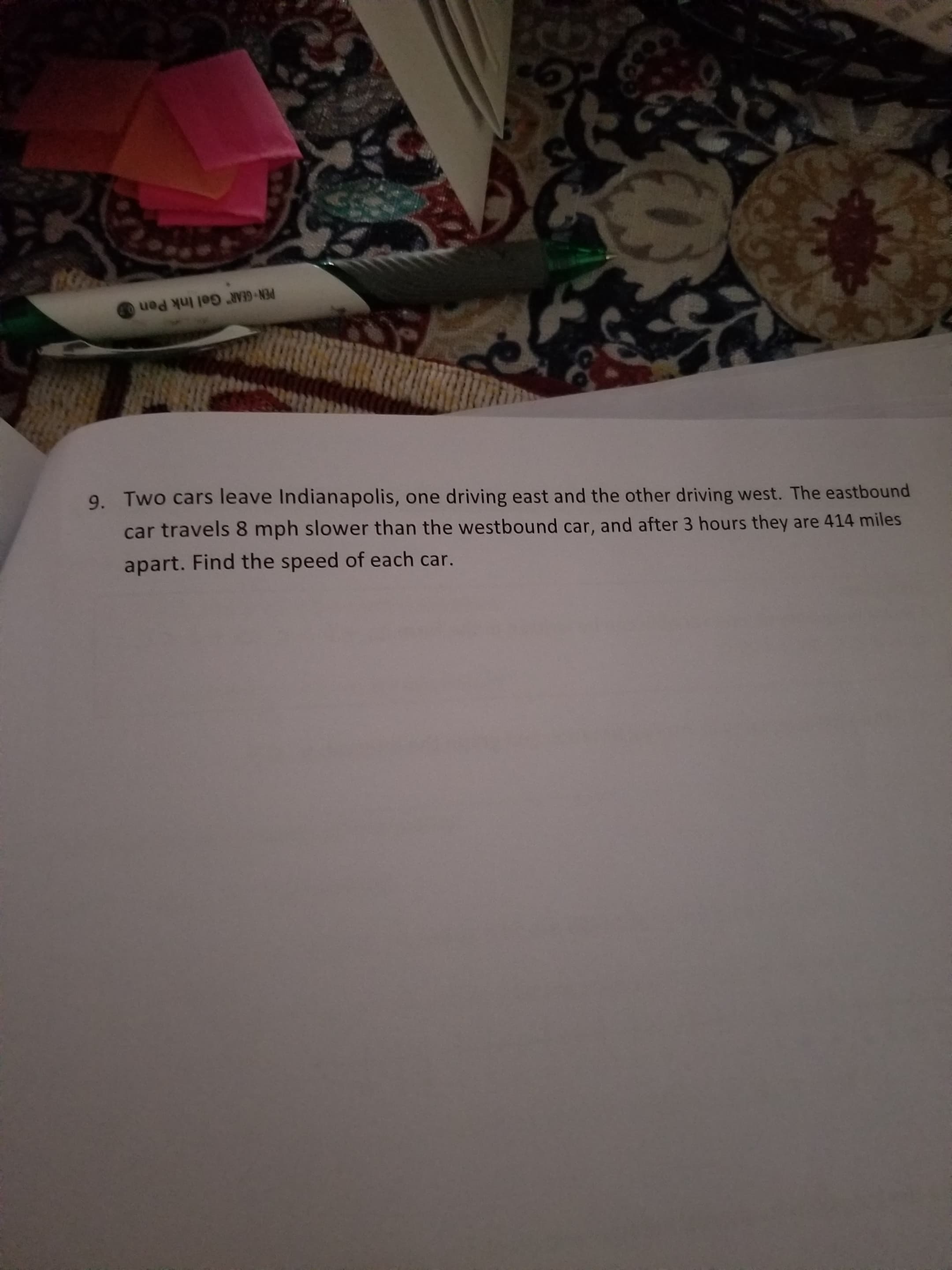 PEN GEAR Gel Ink Pen
9. Two cars leave Indianapolis, one driving east and the other driving west. The eastbound
car travels 8 mph slower than the westbound car, and after 3 hours they are 414 miles
apart. Find the speed of each car.
