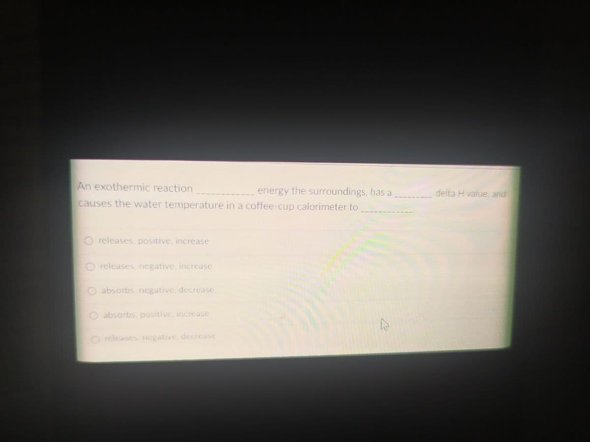 An exothermic reaction
energy the surroundings, has a
delta H value, and
causes the water temperature in a coffee-cup calorimeter to
O releases. positive, increase
O releases. negative. incrcase
absorbs, negative. decrease
O absorbs. positive, increase
O releases. negative, decrease

