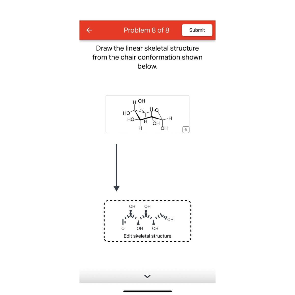 Problem 8 of 8
Draw the linear skeletal structure
from the chair conformation shown
below.
НО
Н ОН
но-
ОН
Т
Н
Но
ОН
ОН
-Н
ОН
I
ОН
Submit
ОН
ОН
Edit skeletal structure