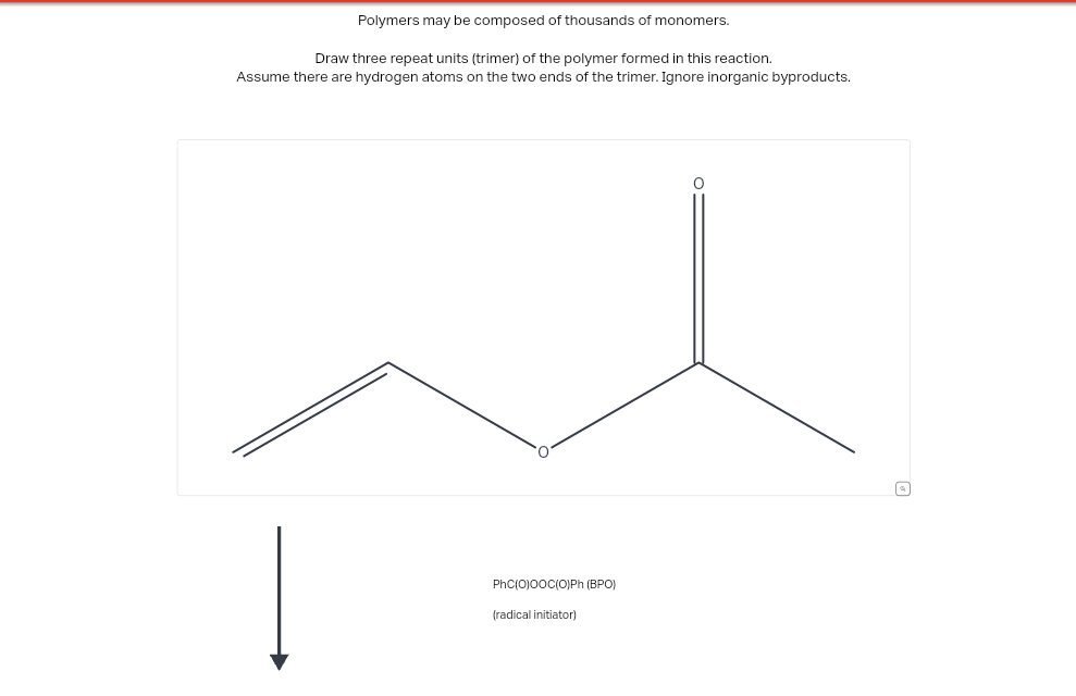 Polymers may be composed of thousands of monomers.
Draw three repeat units (trimer) of the polymer formed in this reaction.
Assume there are hydrogen atoms on the two ends of the trimer. Ignore inorganic byproducts.
PhC(O)O0C(O)Ph (BPO)
(radical initiator)