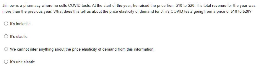 Jim owns a pharmacy where he sells COVID tests. At the start of the year, he raised the price from $10 to $20. His total revenue for the year was
more than the previous year. What does this tell us about the price elasticity of demand for Jim's COVID tests going from a price of $10 to $20?
O Its inelastic.
O It's elastic.
O We cannot infer anything about the price elasticity of demand from this information.
It's unit elastic.
