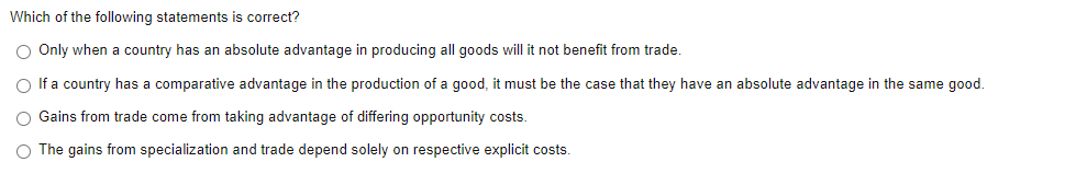 Which of the following statements is correct?
O Only when a country has an absolute advantage in producing all goods will it not benefit from trade.
O If a country has a comparative advantage in the production of a good, it must be the case that they have an absolute advantage in the same good.
O Gains from trade come from taking advantage of differing opportunity costs.
O The gains from specialization and trade depend solely on respective explicit costs.
