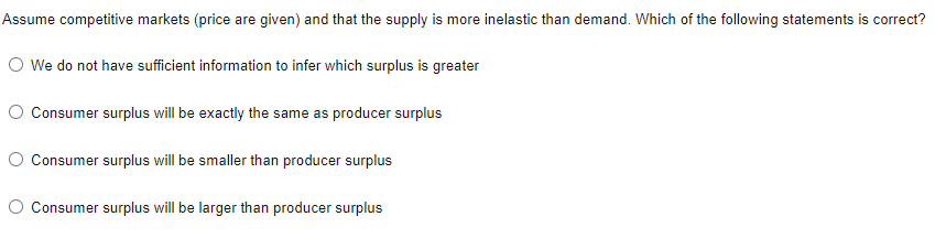 Assume competitive markets (price are given) and that the supply is more inelastic than demand. Which of the following statements is correct?
O We do not have sufficient information to infer which surplus is greater
O Consumer surplus will be exactly the same as producer surplus
O Consumer surplus will be smaller than producer surplus
O Consumer surplus will be larger than producer surplus
