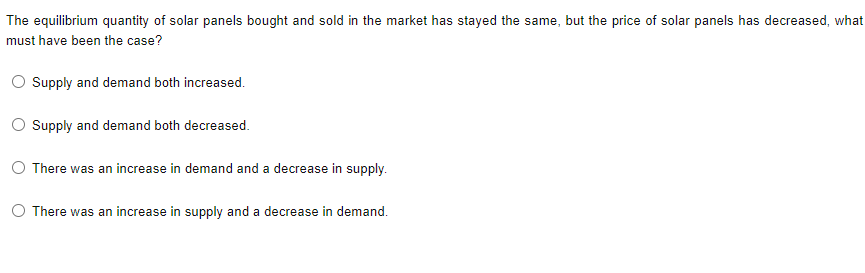 The equilibrium quantity of solar panels bought and sold in the market has stayed the same, but the price of solar panels has decreased, what
must have been the case?
Supply and demand both increased.
Supply and demand both decreased.
O There was an increase in demand and a decrease in supply.
O There was an increase in supply and a decrease in demand.
