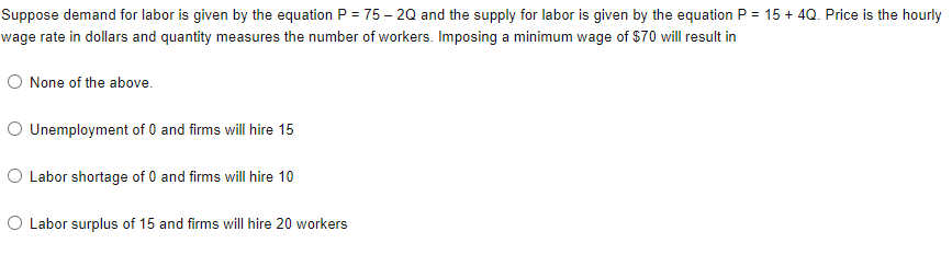 Suppose demand for labor is given by the equation P = 75 – 20 and the supply for labor is given by the equation P = 15 + 4Q. Price is the hourly
wage rate in dollars and quantity measures the number of workers. Imposing a minimum wage of $70 will result in
O None of the above.
O Unemployment of 0 and firms will hire 15
O Labor shortage of 0 and firms will hire 10
O Labor surplus of 15 and firms will hire 20 workers
