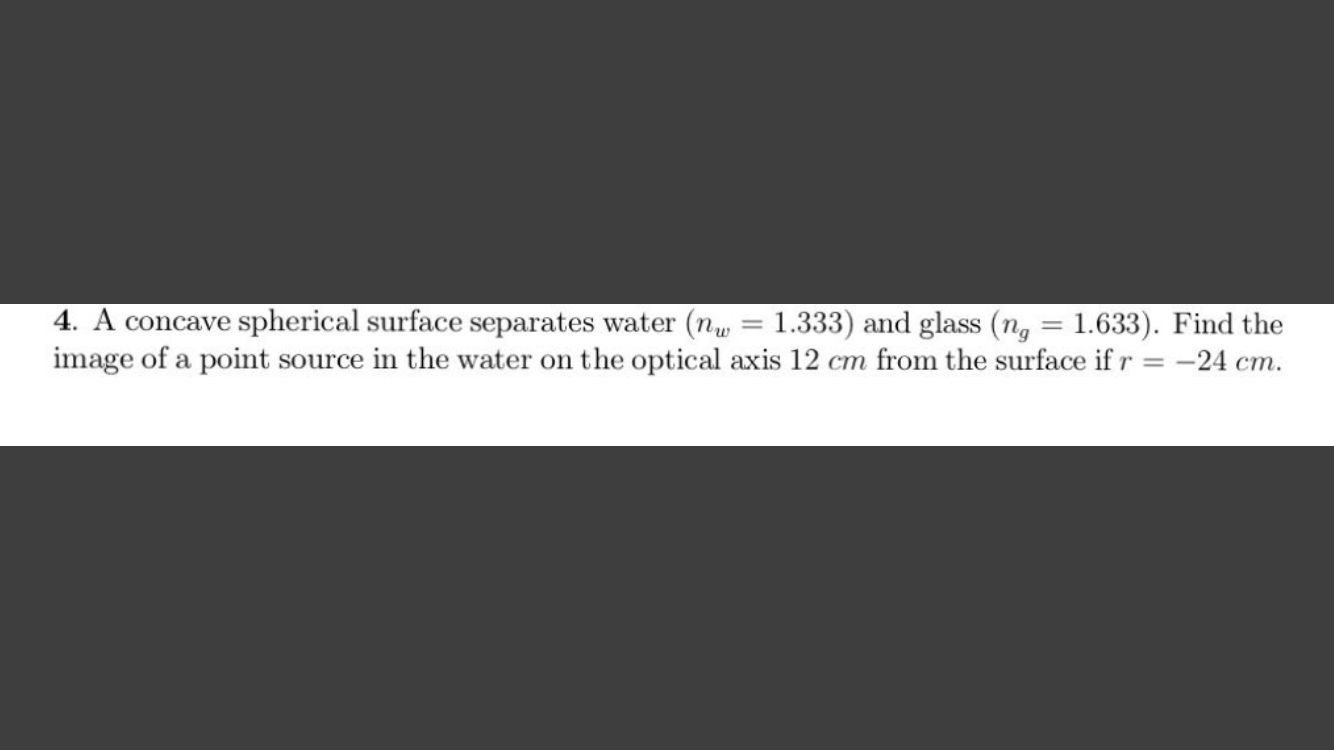 4. A concave spherical surface separates water (n, = 1.333) and glass (n, = 1.633). Find the
image of a point source in the water on the optical axis 12 cm from the surface if r = -24 cm.
