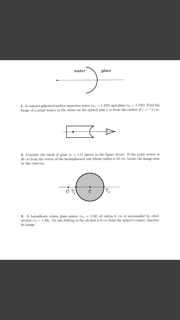 glass
water
1. A concave spherical surface separates water (n = 1.333) and glass (ng = 1.533). Find the
image of a point source in the water on the optical axis 1 m from the surface if r = -5 cm.
2. Consider the block of glass (n = 1.5) shown in the figure above. If the point source is
30 cm from the vertex of the hemispherical end whose radius is 10 cm, locate the image seen
by the observer.
O V,
A borosilicate crown glass sphere (n, = 1.56) of radius 6 cm is surrounded by ethyl
alcohol (n, = 1.36). An ant drifting in the alcohol is 9 cm from the sphere's center; describe
its image.
3.
