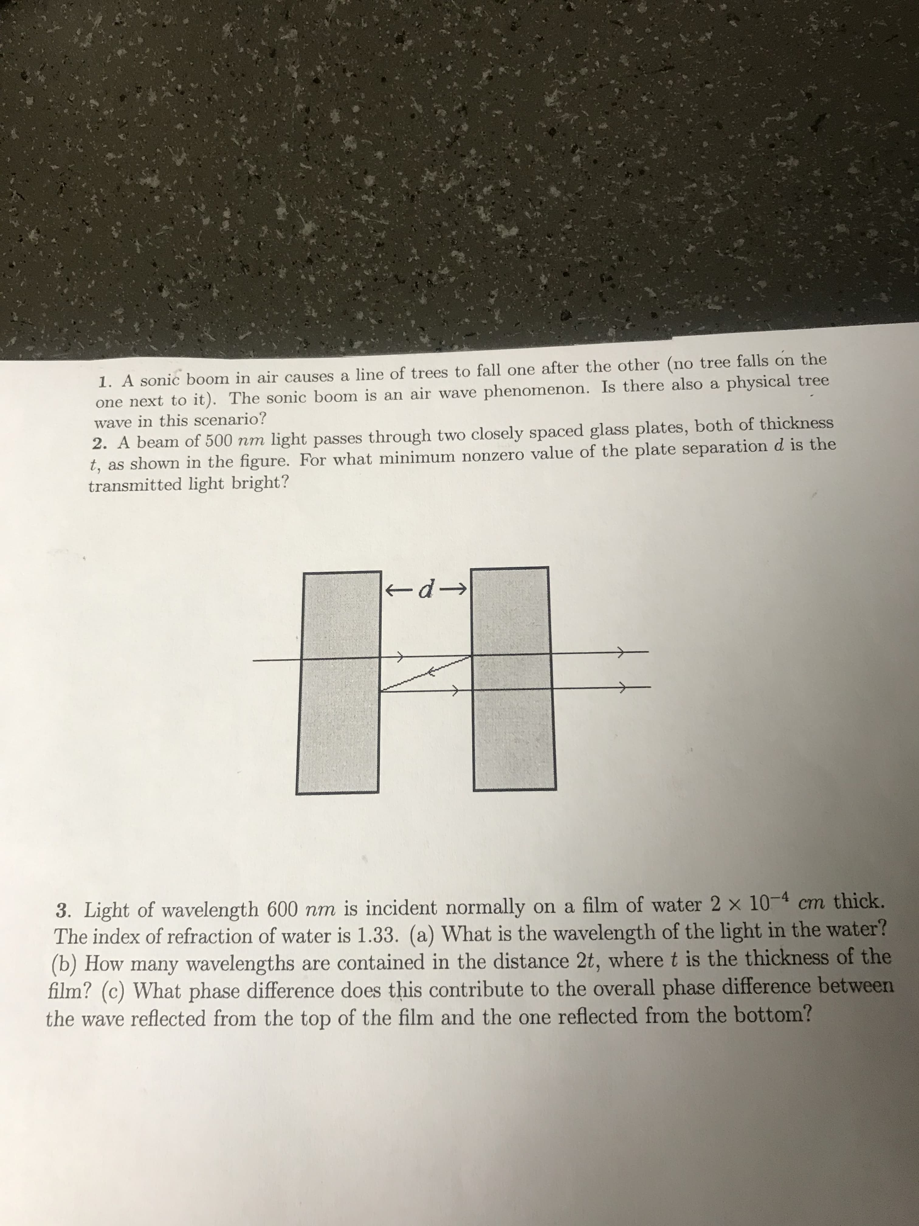 1. A sonic boom in air causes a line of trees to fall one after the other (no tree falls on the
one next to it). The sonic boom is an air wave phenomenon. Is there also a physical tree
wave in this scenario?
2. A beam of 500 nm light passes through two closely spaced glass plates, both of thickness
t, as shown in the figure. For what minimum nonzero value of the plate separation d is the
transmitted light bright?
kd→
3. Light of wavelength 600 nm is incident normally on a film of water 2 x 10-4 cm thick.
The index of refraction of water is 1.33. (a) What is the wavelength of the light in the water?
(b) How many wavelengths are contained in the distance 2t, where t is the thickness of the
film? (c) What phase difference does this contribute to the overall phase difference between
the wave reflected from the top of the film and the one reflected from the bottom?
