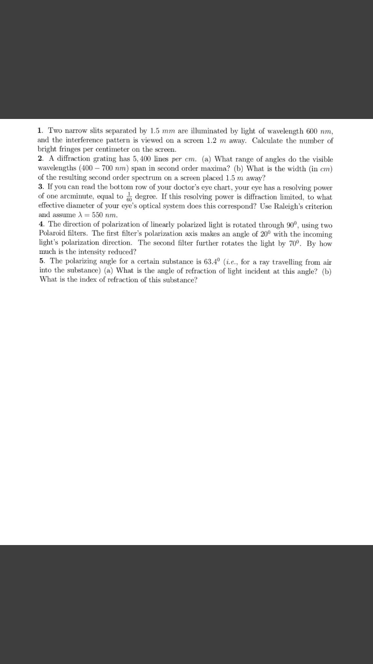 1. Two narrow slits separated by 1.5 mm are illuminated by light of wavelength 600 nm,
and the interference pattern is viewed on a screen 1.2 m away. Calculate the number of
bright fringes per centimeter on the screen.
2. A diffraction grating has 5, 400 lines per cm. (a) What range of angles do the visible
wavelengths (400 – 700 nm) span in second order maxima? (b) What is the width (in cm)
of the resulting second order spectrum on a screen placed 1.5 m away?
3. If you can read the bottom row of your doctor's eye chart, your eye has a resolving power
of one arcminute, equal to degree. If this resolving power is diffraction limited, to what
effective diameter of your eye's optical system does this correspond? Use Raleigh's criterion
and assume A = 550 nm.
4. The direction of polarization of linearly polarized light is rotated through 90°, using two
Polaroid filters. The first filter's polarization axis makes an angle of 20° with the incoming
light's polarization direction. The second filter further rotates the light by 70º. By how
much is the intensity reduced?
5. The polarizing angle for a certain substance is 63.4° (i.e., for a ray travelling from air
into the substance) (a) What is the angle of refraction of light incident at this angle? (b)
What is the index of refraction of this substance?
