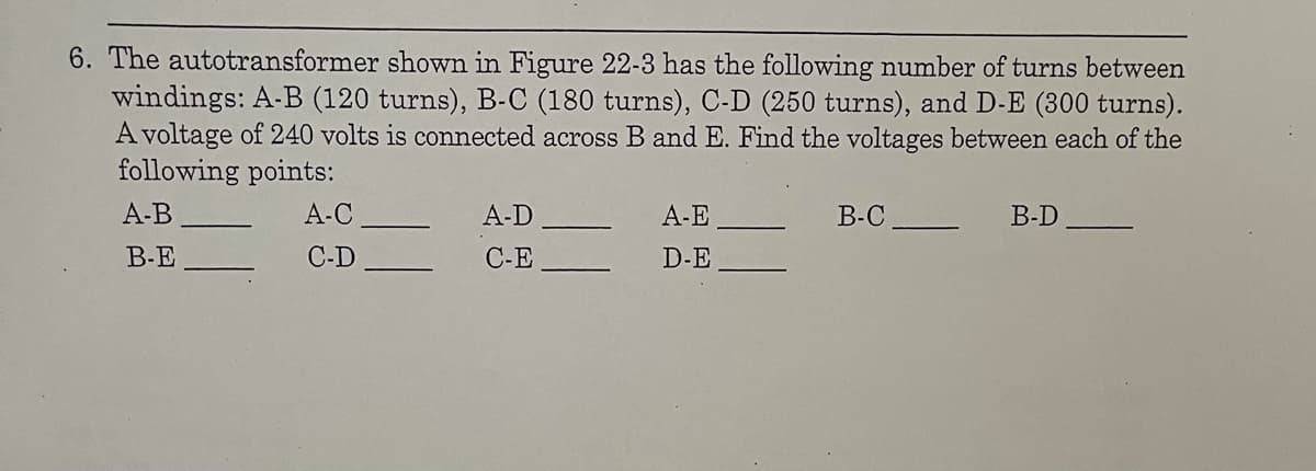 6. The autotransformer shown in Figure 22-3 has the following number of turns between
windings: A-B (120 turns), B-C (180 turns), C-D (250 turns), and D-E (300 turns).
A voltage of 240 volts is connected across B and E. Find the voltages between each of the
following points:
A-B
A-C
А-D
A-E
В-С
B-D
B-E
C-D
C-E
D-E
