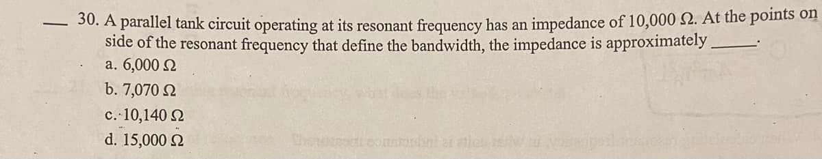 30. A parallel tank circuit operating at its resonant frequency has an impedance of 10,000 2. At the points on
side of the resonant frequency that define the bandwidth, the impedance is approximately
a. 6,000 N
b. 7,070 2
c. 10,140 2
d. 15,000 2
