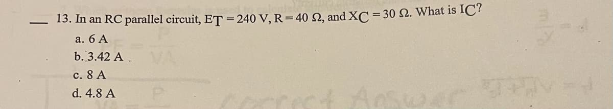 13. In an RC parallel circuit, ET = 240 V, R=40 Q, and XC = 30 2. What is IC?
a. 6 A
b. 3.42 A
c. 8 A
d. 4.8 A
