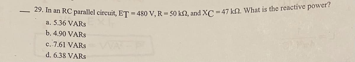 29. In an RC parallel circuit, ET =480 V, R = 50 kN, and XC = 47 kN. What is the reactive power?
a. 5.36 VARS
b. 4.90 VARS
c.-7.61 VARS
d. 6.38 VARS
