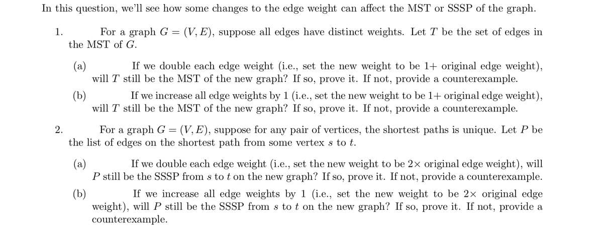 In this question, we'll see how some changes to the edge weight can affect the MST or SSSP of the graph.
(V, E), suppose all edges have distinct weights. Let T be the set of edges in
1.
For a graph G
the MST of G.
(a)
If we double each edge weight (i.e., set the new weight to be 1+ original edge weight),
will T still be the MST of the new graph? If so, prove it. If not, provide a counterexample.
2.
=
(b)
If we increase all edge weights by 1 (i.e., set the new weight to be 1+ original edge weight),
will T still be the MST of the new graph? If so, prove it. If not, provide a counterexample.
For a graph G (V, E), suppose for any pair of vertices, the shortest paths is unique. Let P be
the list of edges on the shortest path from some vertex s to t.
=
(a)
(b)
If we double each edge weight (i.e., set the new weight to be 2× original edge weight), will
P still be the SSSP from s to t on the new graph? If so, prove it. If not, provide a counterexample.
If we increase all edge weights by 1 (i.e., set the new weight to be 2× original edge
weight), will P still be the SSSP from s to t on the new graph? If so, prove it. If not, provide a
counterexample.