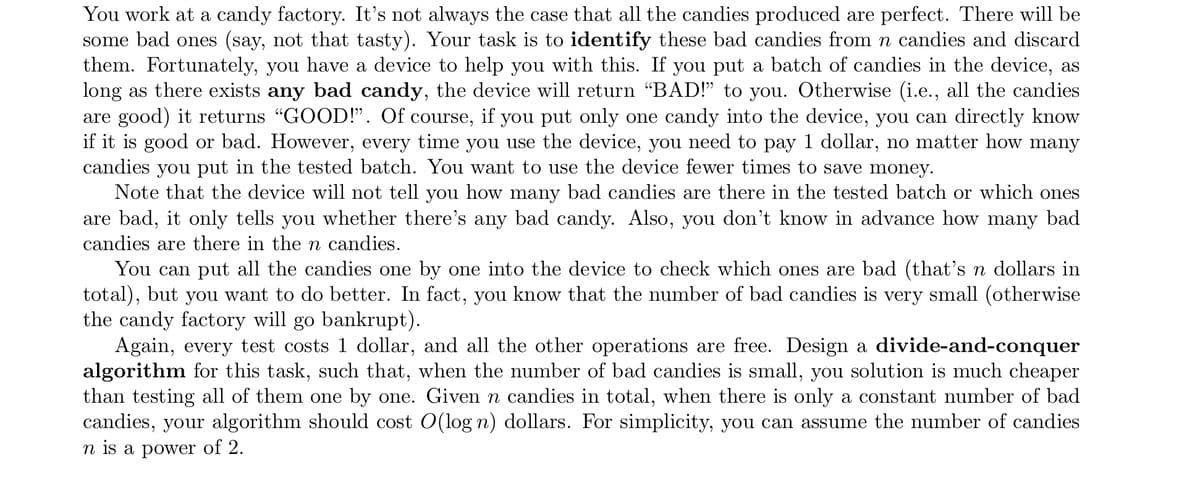 You work at a candy factory. It's not always the case that all the candies produced are perfect. There will be
some bad ones (say, not that tasty). Your task is to identify these bad candies from n candies and discard
them. Fortunately, you have a device to help you with this. If you put a batch of candies in the device, as
long as there exists any bad candy, the device will return “BAD!" to you. Otherwise (i.e., all the candies
are good) it returns "GOOD!". Of course, if you put only one candy into the device, you can directly know
if it is good or bad. However, every time you use the device, you need to pay 1 dollar, no matter how many
candies you put in the tested batch. You want to use the device fewer times to save money.
Note that the device will not tell you how many bad candies are there in the tested batch or which ones
are bad, it only tells you whether there's any bad candy. Also, you don't know in advance how many bad
candies are there in the n candies.
You can put all the candies one by one into the device to check which ones are bad (that's n dollars in
total), but you want to do better. In fact, you know that the number of bad candies is very small (otherwise
the candy factory will go bankrupt).
Again, every test costs 1 dollar, and all the other operations are free. Design a divide-and-conquer
algorithm for this task, such that, when the number of bad candies is small, you solution is much cheaper
than testing all of them one by one. Given n candies in total, when there is only a constant number of bad
candies, your algorithm should cost O(log n) dollars. For simplicity, you can assume the number of candies
n is a power of 2.