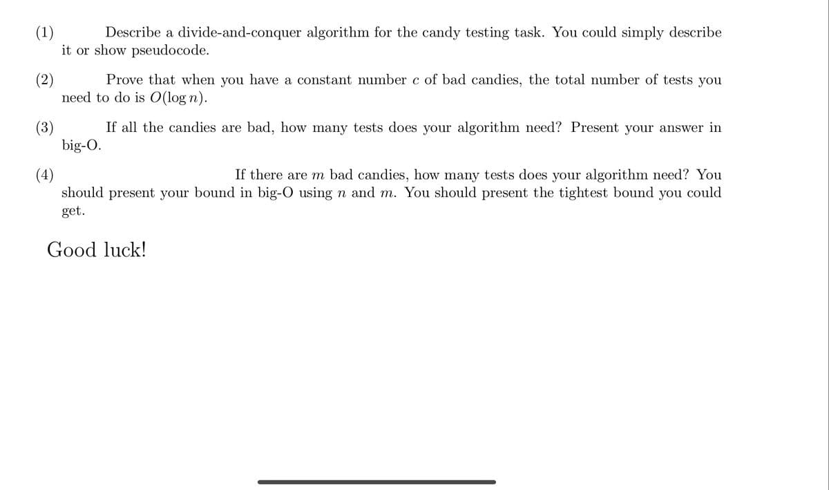 (1)
Describe a divide-and-conquer algorithm for the candy testing task. You could simply describe
it or show pseudocode.
(2)
Prove that when you have a constant number c of bad candies, the total number of tests you
need to do is O(logn).
If all the candies are bad, how many tests does your algorithm need? Present your answer in
big-O.
(3)
(4)
If there are m bad candies, how many tests does your algorithm need? You
should present your bound in big-O using n and m. You should present the tightest bound you could
get.
Good luck!