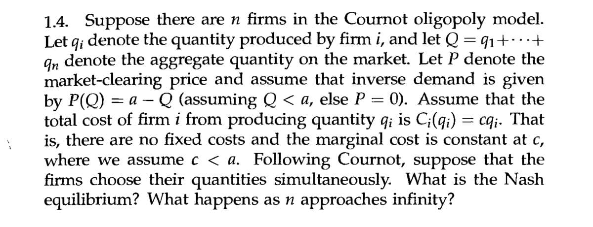 qi
=
1.4. Suppose there are n firms in the Cournot oligopoly model.
Let q; denote the quantity produced by firm i, and let Q = 9₁+...+
In denote the aggregate quantity on the market. Let P denote the
market-clearing price and assume that inverse demand is given
by P(Q)= a - Q (assuming Q <a, else P 0). Assume that the
total cost of firm i from producing quantity q; is Ci(qi) = cq;. That
is, there are no fixed costs and the marginal cost is constant at c,
where we assume c < a. Following Cournot, suppose that the
firms choose their quantities simultaneously. What is the Nash
equilibrium? What happens as n approaches infinity?