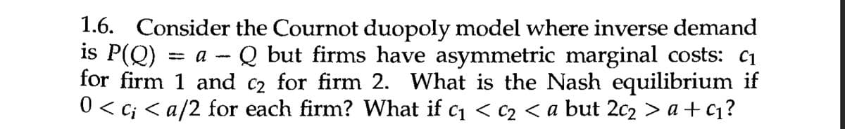 1.6. Consider the Cournot duopoly model where inverse demand
is P(Q) = a - Q but firms have asymmetric marginal costs: c₁
for firm 1 and c2 for firm 2. What is the Nash equilibrium if
0 < c¡ < a/2 for each firm? What if c₁ < c₂ < a but 2c₂ > a+c₁?