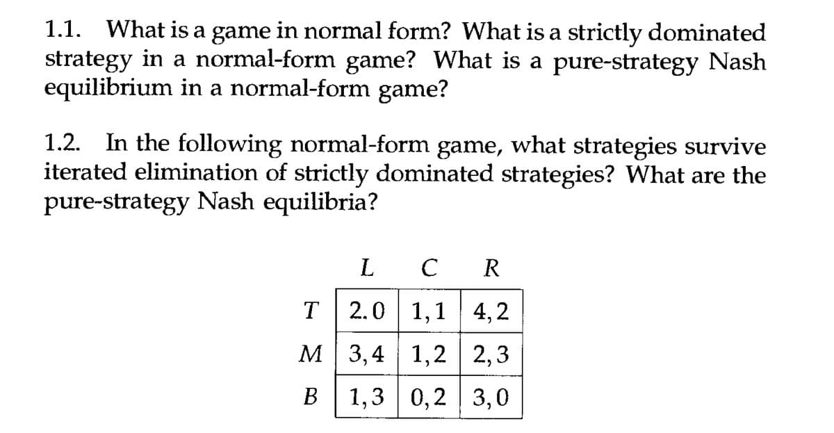 1.1. What is a game in normal form? What is a strictly dominated
strategy in a normal-form game? What is a pure-strategy Nash
equilibrium in a normal-form game?
1.2. In the following normal-form game, what strategies survive
iterated elimination of strictly dominated strategies? What are the
pure-strategy Nash equilibria?
L
C R
T 2.0 1,1 4,2
M
3,4
1,2 2,3
B
1,3 0,2 3,0