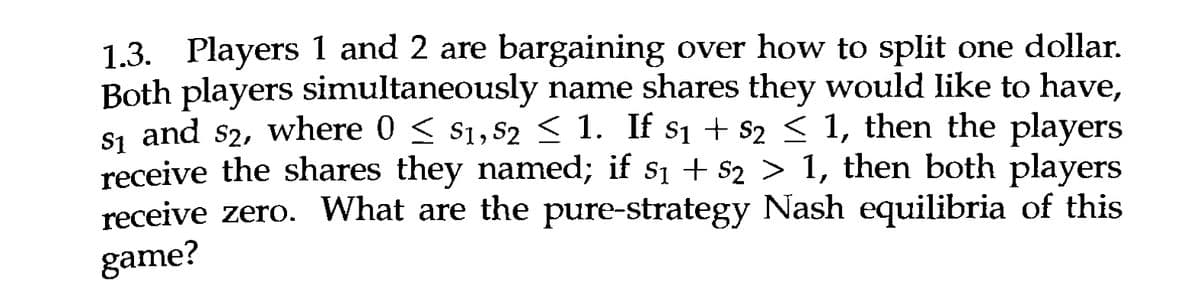 $1
1.3. Players 1 and 2 are bargaining over how to split one dollar.
Both players simultaneously name shares they would like to have,
S₁ and 52, where 0 ≤ $1,52 ≤ 1. If $₁ + $2 ≤ 1, then the players
receive the shares they named; if 8₁ + $2 > 1, then both players
receive zero. What are the pure-strategy Nash equilibria of this
game?