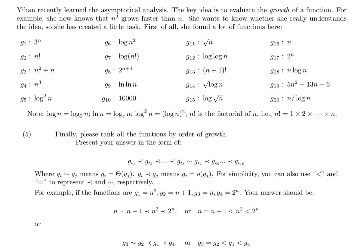 Yihan recently learned the asymptotical analysis. The key idea is to evaluate the growth of a function. For
example, she now knows that n² grows faster than n. She wants to know whether she really understands
the idea, so she has created a little task. First of all, she found a lot of functions here:
96 log n²
97
91 32
911
√n
912
log logn
917 2n
913
(n+1)!
918 nlogn
99
ln ln n
914
√log n
919 5n²-13n+6
910:
10000
915
log √n
920 n/logn
Note: log n = log2 n; ln n
log2 n; ln n = loge n; log² n = (log n)²; n! is the factorial of n, i.e., n! = 1 × 2 × ... xn.
92: n!
93: n² + n
94 : n³
95 log² n
(5)
98
or
log(n!)
2n+1
Finally, please rank all the functions by order of growth.
Present your answer in the form of:
gis ✓
Gi₁gi₂..giz ~ Gi4 gi5gi16
66
gi
Where gi~ 9; means gi = O(gj). gigj means g₁ = o(g;). For simplicity, you can also use "<" and
"=" to represent and ~, respectively.
For example, if the functions are g₁ = n², g2 = n +1,93 = n, g4 = 2". Your answer should be:
n~n+1 < n² <2n,
93 92 91 94,
or n=n+1 <n² <2n
916 n
or 93 92 91 94
-