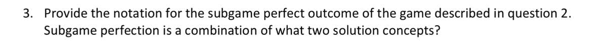 3. Provide the notation for the subgame perfect outcome of the game described in question 2.
Subgame perfection is a combination of what two solution concepts?