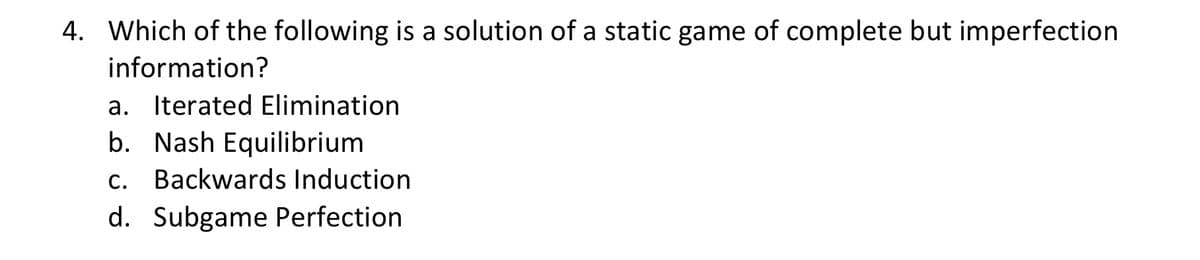 4. Which of the following is a solution of a static game of complete but imperfection
information?
a. Iterated Elimination
b. Nash Equilibrium
c. Backwards Induction
d. Subgame Perfection