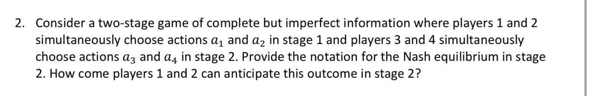 2. Consider a two-stage game of complete but imperfect information where players 1 and 2
simultaneously choose actions a₁ and a₂ in stage 1 and players 3 and 4 simultaneously
choose actions a3 and a in stage 2. Provide the notation for the Nash equilibrium in stage
2. How come players 1 and 2 can anticipate this outcome in stage 2?