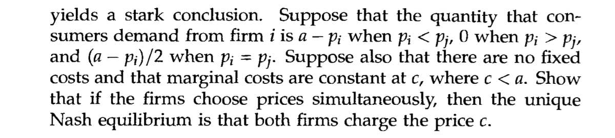 yields a stark conclusion. Suppose that the quantity that con-
sumers demand from firm i is a − p; when pi < Pj, 0 when pi > Pj,
and (a − p¡)/2 when p; = pj. Suppose also that there are no fixed
costs and that marginal costs are constant at c, where c < a. Show
that if the firms choose prices simultaneously, then the unique
Nash equilibrium is that both firms charge the price c.