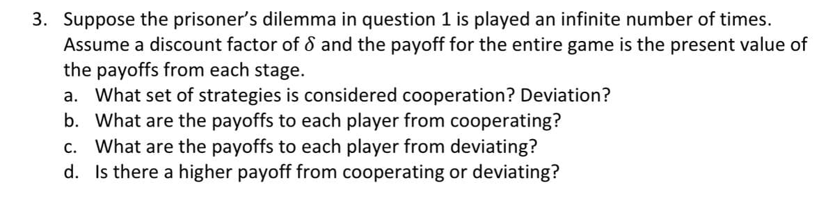 3. Suppose the prisoner’s dilemma in question 1 is played an infinite number of times.
Assume a discount factor of 8 and the payoff for the entire game is the present value of
the payoffs from each stage.
a. What set of strategies is considered cooperation? Deviation?
b. What are the payoffs to each player from cooperating?
c. What are the payoffs to each player from deviating?
d. Is there a higher payoff from cooperating or deviating?