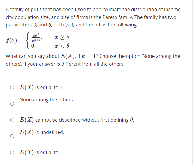 A family of pdf's that has been used to approximate the distribution of income,
city population size, and size of firms is the Pareto family. The family has two
parameters, k and 0, both > 0 and the pdf is the following.
x > 0
f(x)
0,
What can you say about E(X), if k = 1? Choose the option 'None among the
others', if your answer is different from all the others.
O E(X) is equal to 1.
None among the others
E(X) cannot be described without first defining 0.
E(X) is undefined.
O E(X) is equal to 0.
