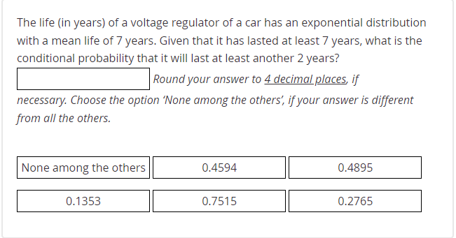 The life (in years) of a voltage regulator of a car has an exponential distribution
with a mean life of 7 years. Given that it has lasted at least 7 years, what is the
conditional probability that it will last at least another 2 years?
Round your answer to 4 decimal places, if
necessary. Choose the option 'None among the others', if your answer is different
from all the others.
None among the others
0.4594
0.4895
0.1353
0.7515
0.2765
