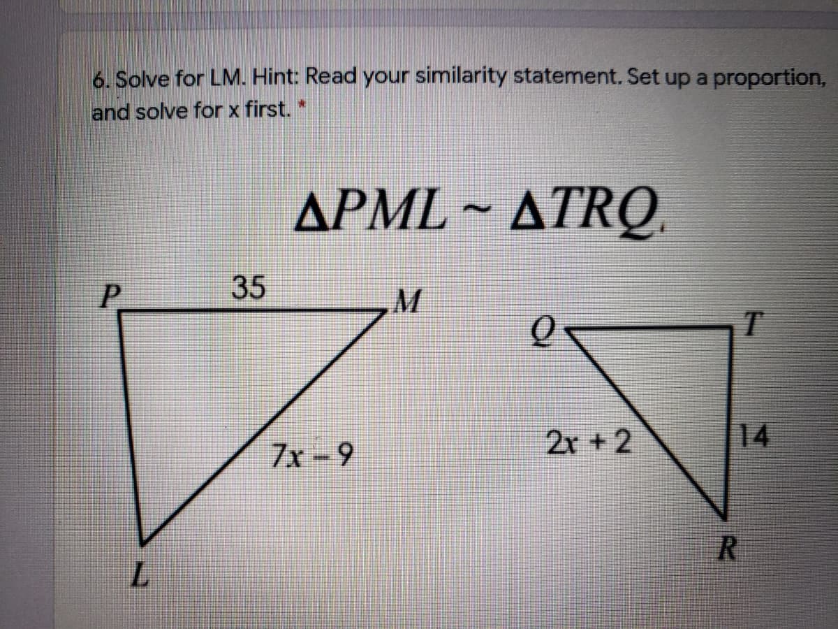 6. Solve for LM. Hint: Read your similarity statement. Set up a proportion,
and solve for x first.
APML ~ ATRQ.
P
2x +2
14
7x - 9
R
35
